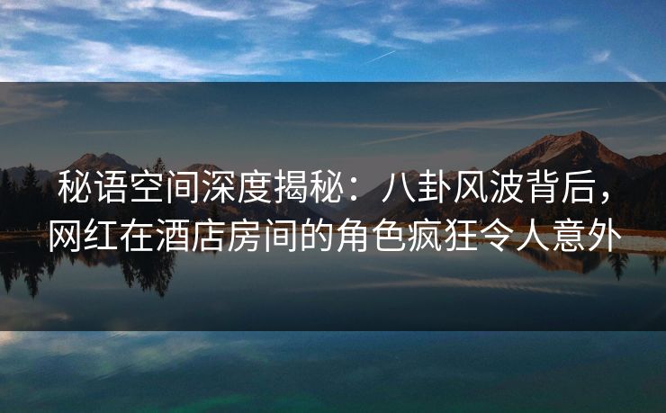 秘语空间深度揭秘:八卦风波背后,网红在酒店房间的角色疯狂令人意外 秘语空间深度揭秘:八卦风波背后,网红在酒店房间的角色疯狂令人意外