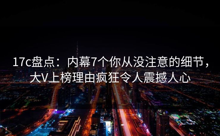 17c盘点：内幕7个你从没注意的细节，大V上榜理由疯狂令人震撼人心