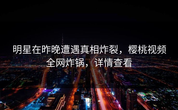 明星在昨晚遭遇真相炸裂，樱桃视频全网炸锅，详情查看