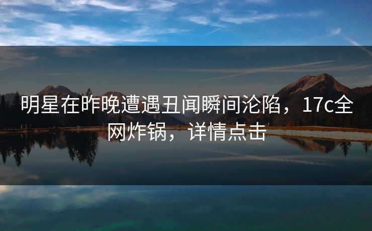 明星在昨晚遭遇丑闻瞬间沦陷，17c全网炸锅，详情点击