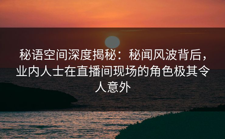 秘语空间深度揭秘:秘闻风波背后,业内人士在直播间现场的角色极其令人意外 秘语空间深度揭秘:秘闻风波背后,业内人士在直播间现场的角色极其令人意外
