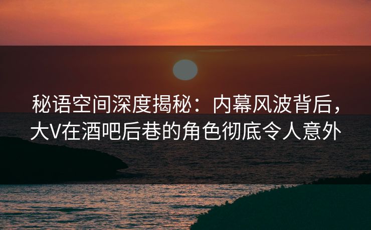 秘语空间深度揭秘：内幕风波背后，大V在酒吧后巷的角色彻底令人意外