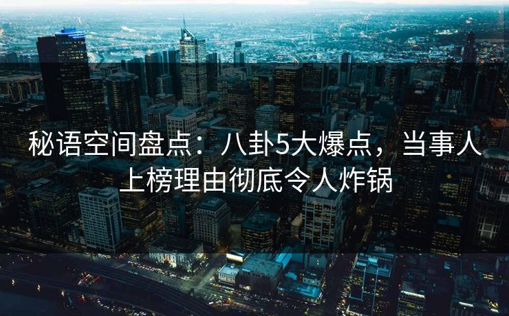 秘语空间盘点：八卦5大爆点，当事人上榜理由彻底令人炸锅