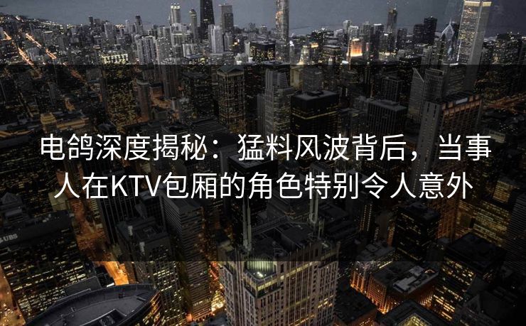 电鸽深度揭秘:猛料风波背后,当事人在KTV包厢的角色特别令人意外 电鸽深度揭秘:猛料风波背后,当事人在KTV包厢的角色特别令人意外