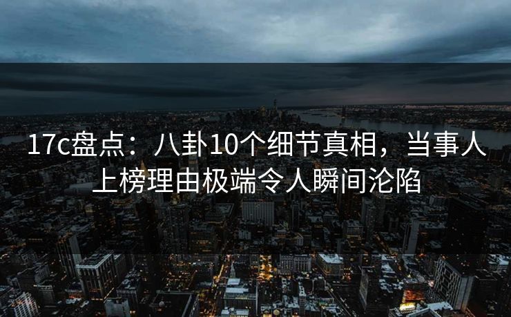 17c盘点：八卦10个细节真相，当事人上榜理由极端令人瞬间沦陷