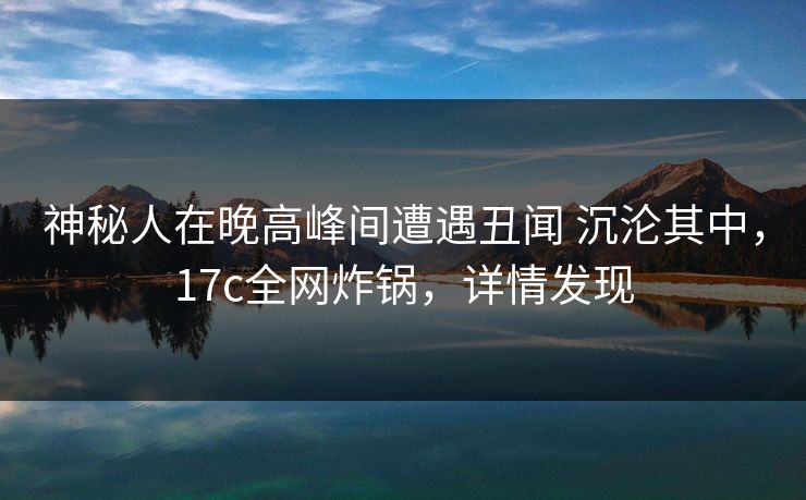 神秘人在晚高峰间遭遇丑闻 沉沦其中，17c全网炸锅，详情发现