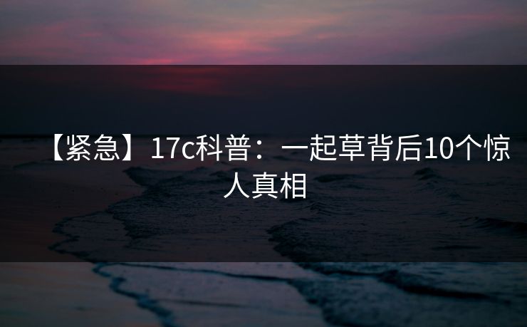 【紧急】17c科普:一起草背后10个惊人真相 【紧急】17c科普:一起草背后10个惊人真相