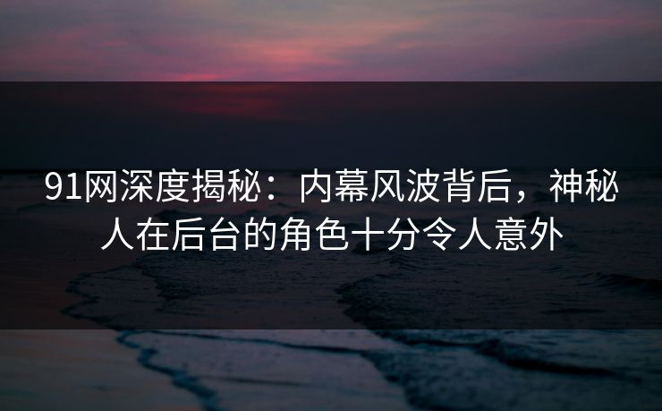 91网深度揭秘：内幕风波背后，神秘人在后台的角色十分令人意外