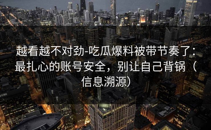 越看越不对劲-吃瓜爆料被带节奏了:最扎心的账号安全,别让自己背锅(信息溯源) 越看越不对劲-吃瓜爆料被带节奏了:最扎心的账号安全,别让自己背锅(信息溯源)