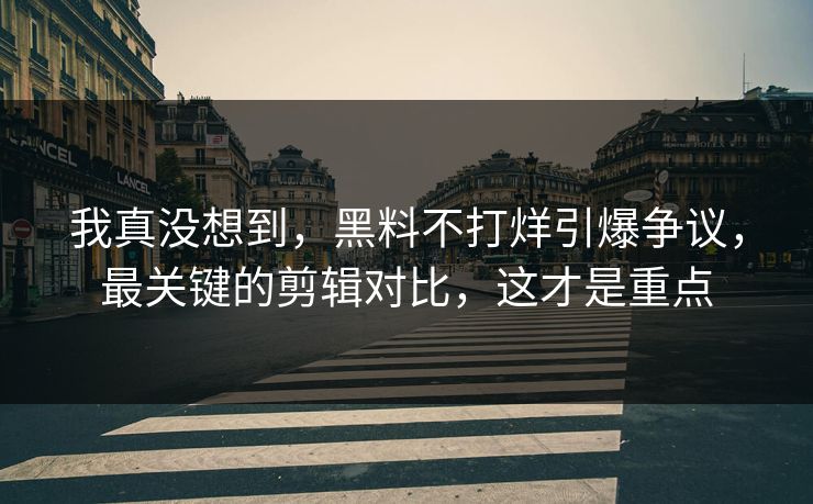 我真没想到，黑料不打烊引爆争议，最关键的剪辑对比，这才是重点