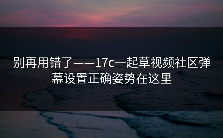 别再用错了——17c一起草视频社区弹幕设置正确姿势在这里