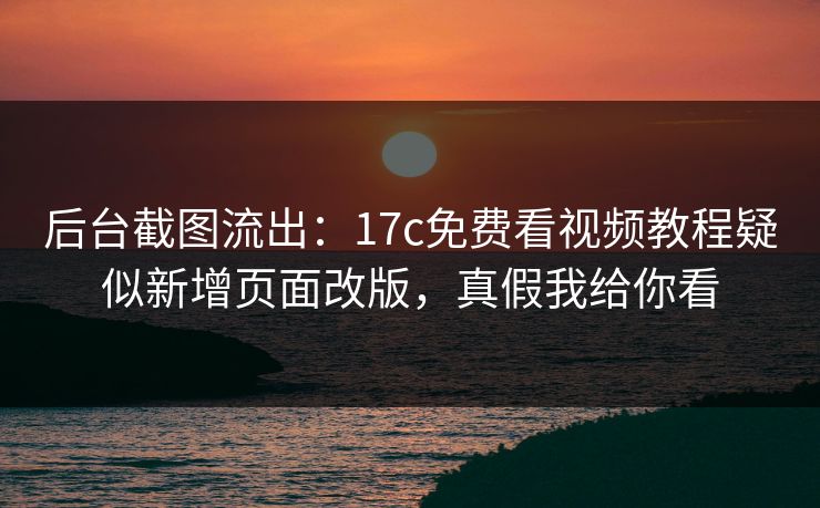 后台截图流出：17c免费看视频教程疑似新增页面改版，真假我给你看