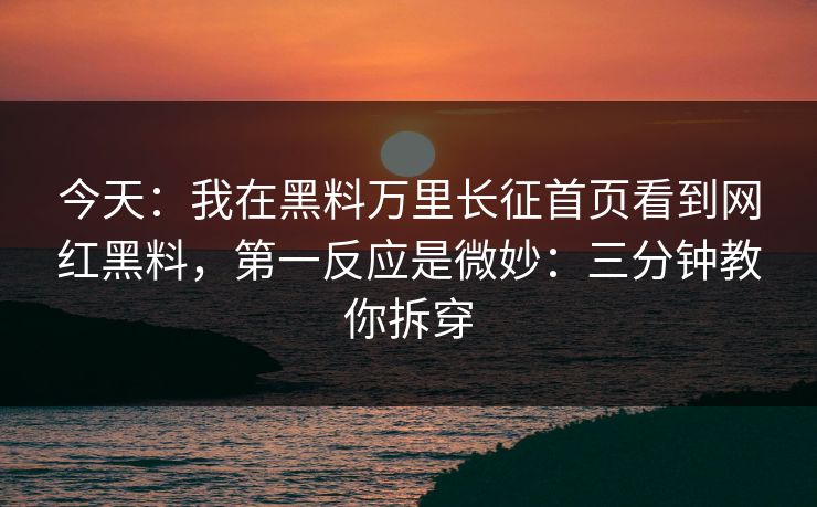 今天：我在黑料万里长征首页看到网红黑料，第一反应是微妙：三分钟教你拆穿