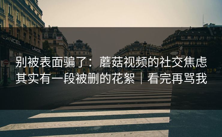 别被表面骗了：蘑菇视频的社交焦虑其实有一段被删的花絮｜看完再骂我
