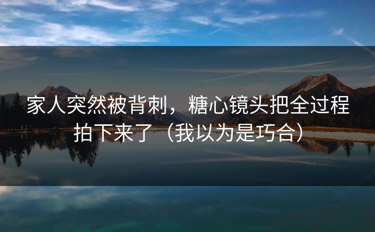 家人突然被背刺，糖心镜头把全过程拍下来了（我以为是巧合）
