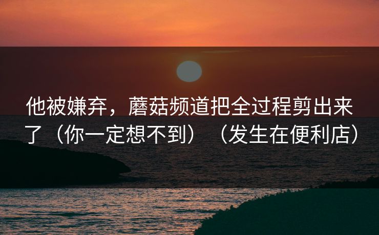 他被嫌弃，蘑菇频道把全过程剪出来了（你一定想不到）（发生在便利店）