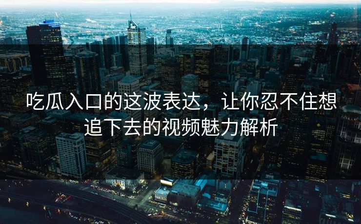 吃瓜入口的这波表达，让你忍不住想追下去的视频魅力解析