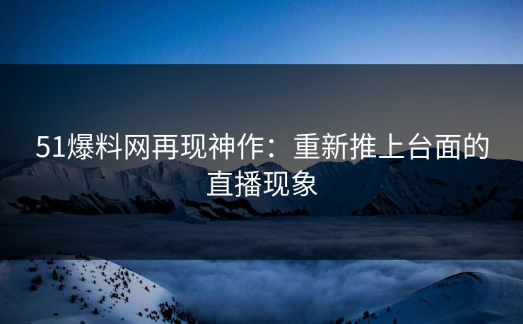51爆料网再现神作:重新推上台面的直播现象 51爆料网再现神作:重新推上台面的直播现象