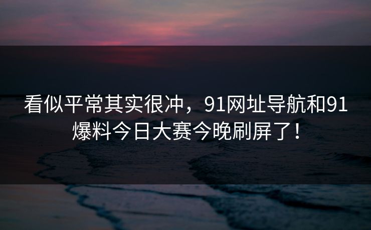 看似平常其实很冲,91网址导航和91爆料今日大赛今晚刷屏了! 看似平常其实很冲,91网址导航和91爆料今日大赛今晚刷屏了!